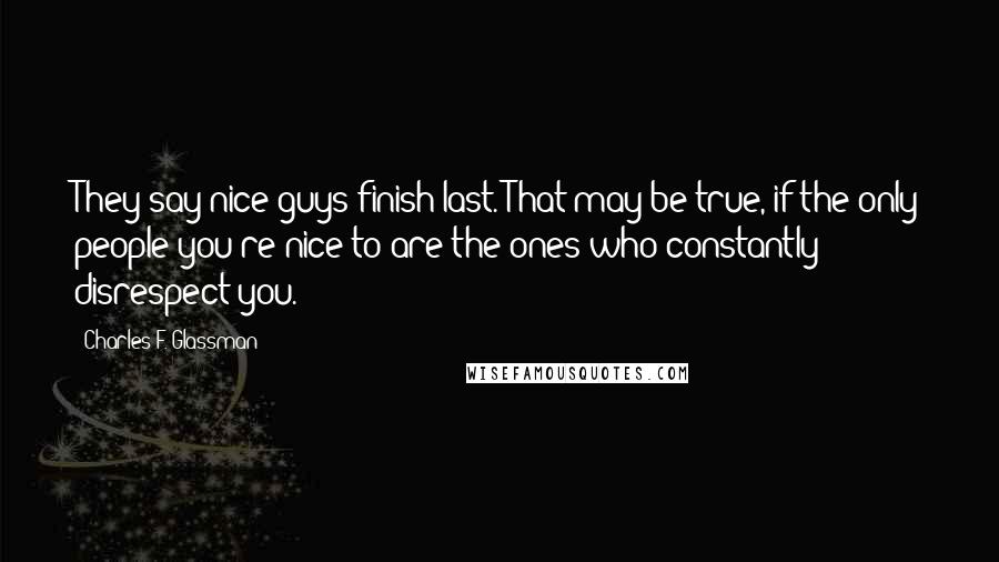 Charles F. Glassman Quotes: They say nice guys finish last. That may be true, if the only people you're nice to are the ones who constantly disrespect you.