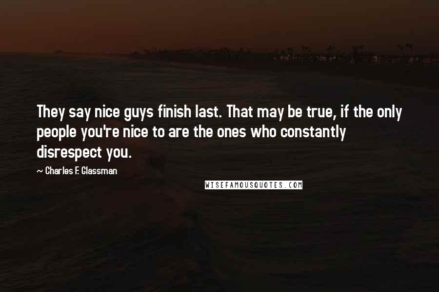 Charles F. Glassman Quotes: They say nice guys finish last. That may be true, if the only people you're nice to are the ones who constantly disrespect you.