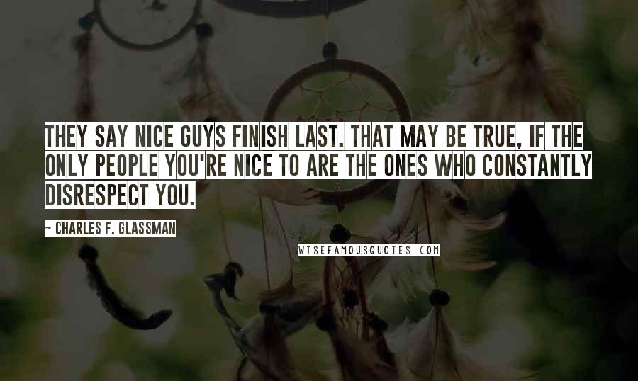 Charles F. Glassman Quotes: They say nice guys finish last. That may be true, if the only people you're nice to are the ones who constantly disrespect you.