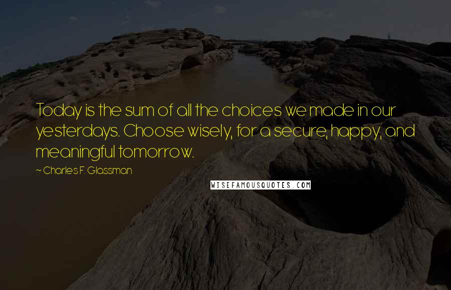 Charles F. Glassman Quotes: Today is the sum of all the choices we made in our yesterdays. Choose wisely, for a secure, happy, and meaningful tomorrow.