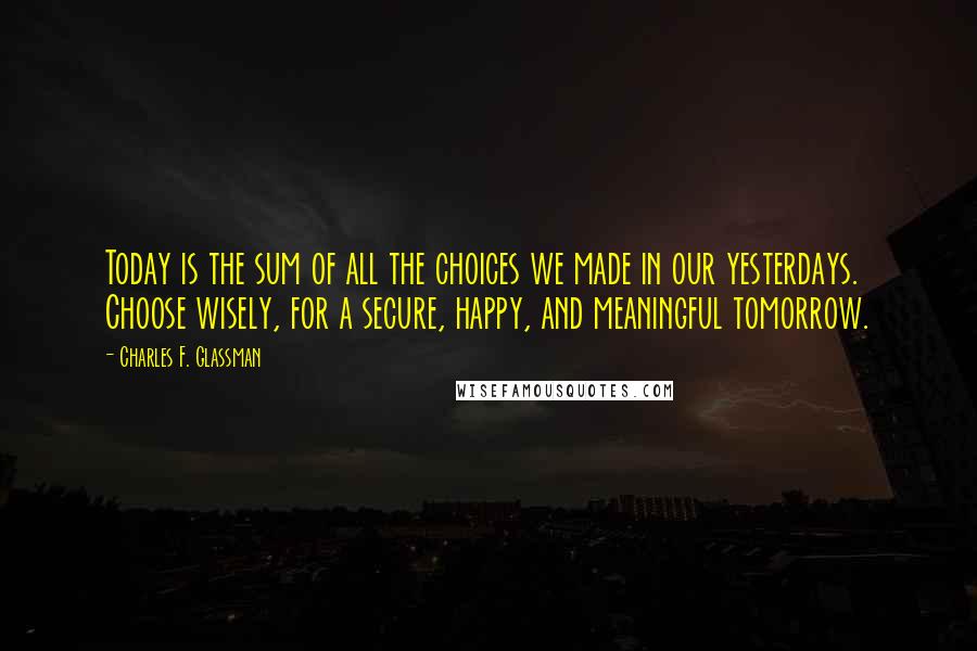 Charles F. Glassman Quotes: Today is the sum of all the choices we made in our yesterdays. Choose wisely, for a secure, happy, and meaningful tomorrow.