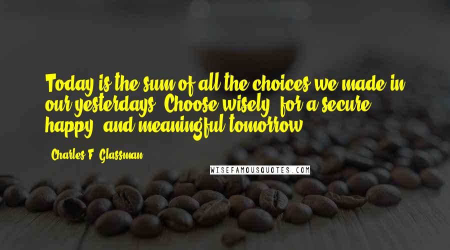 Charles F. Glassman Quotes: Today is the sum of all the choices we made in our yesterdays. Choose wisely, for a secure, happy, and meaningful tomorrow.