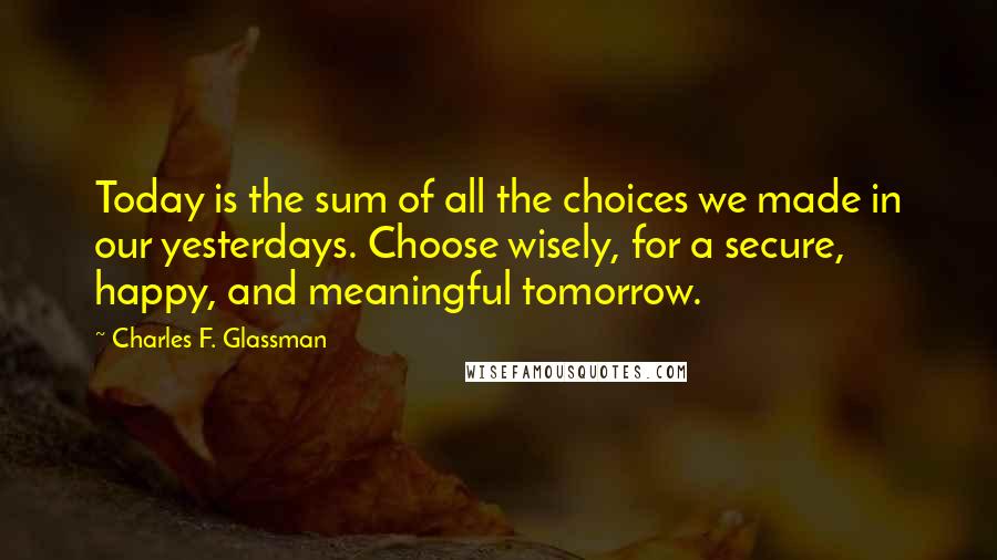 Charles F. Glassman Quotes: Today is the sum of all the choices we made in our yesterdays. Choose wisely, for a secure, happy, and meaningful tomorrow.