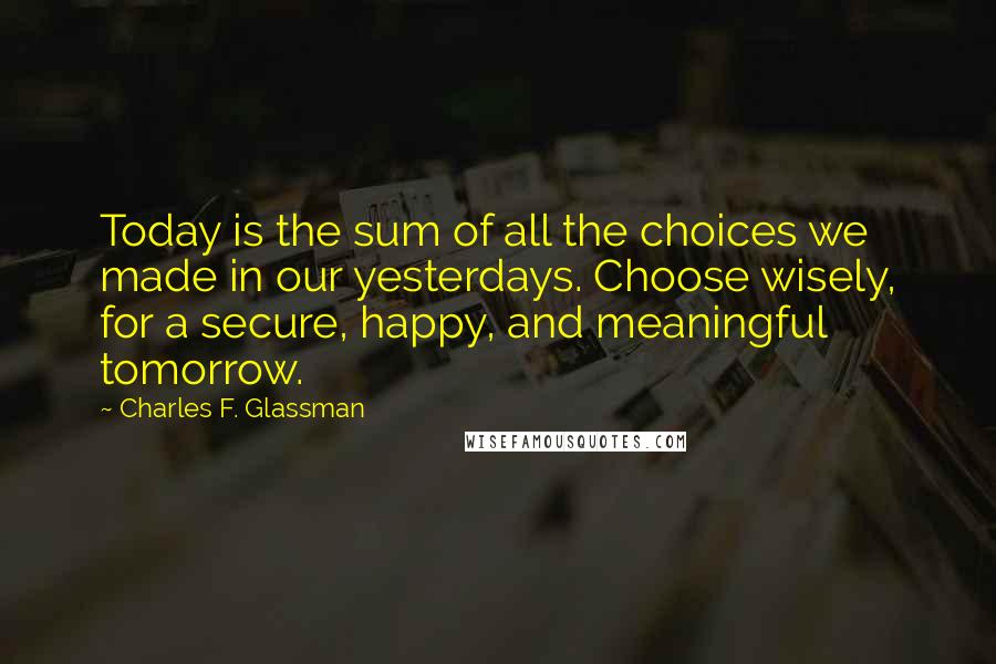 Charles F. Glassman Quotes: Today is the sum of all the choices we made in our yesterdays. Choose wisely, for a secure, happy, and meaningful tomorrow.