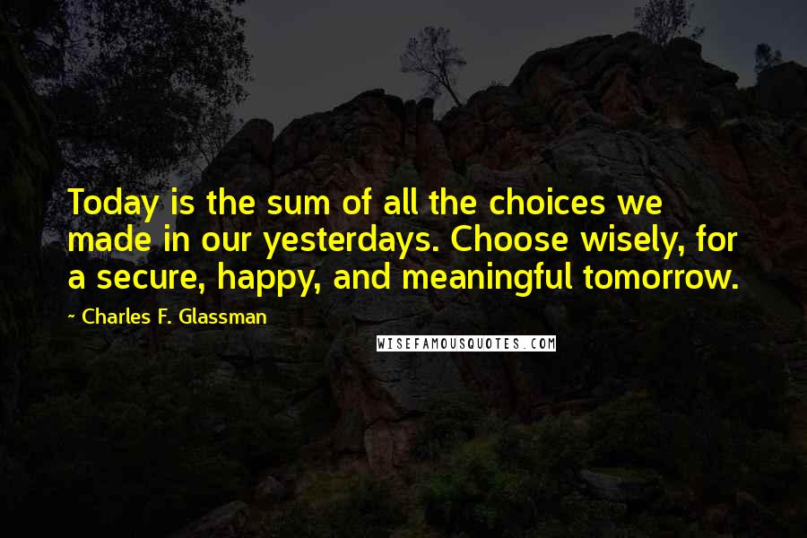 Charles F. Glassman Quotes: Today is the sum of all the choices we made in our yesterdays. Choose wisely, for a secure, happy, and meaningful tomorrow.