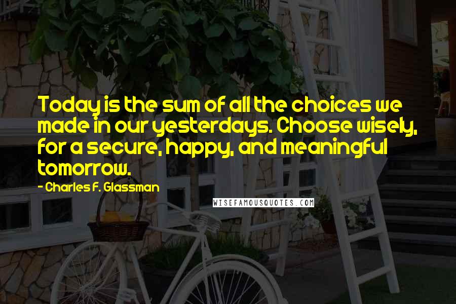 Charles F. Glassman Quotes: Today is the sum of all the choices we made in our yesterdays. Choose wisely, for a secure, happy, and meaningful tomorrow.