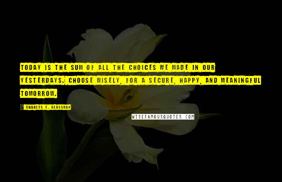 Charles F. Glassman Quotes: Today is the sum of all the choices we made in our yesterdays. Choose wisely, for a secure, happy, and meaningful tomorrow.