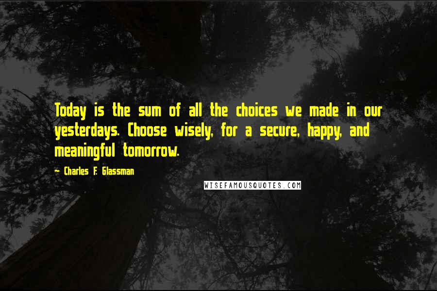 Charles F. Glassman Quotes: Today is the sum of all the choices we made in our yesterdays. Choose wisely, for a secure, happy, and meaningful tomorrow.