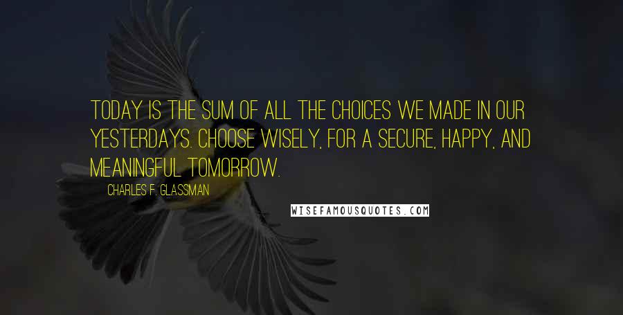 Charles F. Glassman Quotes: Today is the sum of all the choices we made in our yesterdays. Choose wisely, for a secure, happy, and meaningful tomorrow.