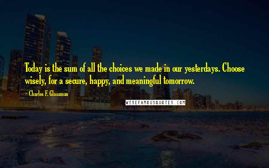 Charles F. Glassman Quotes: Today is the sum of all the choices we made in our yesterdays. Choose wisely, for a secure, happy, and meaningful tomorrow.