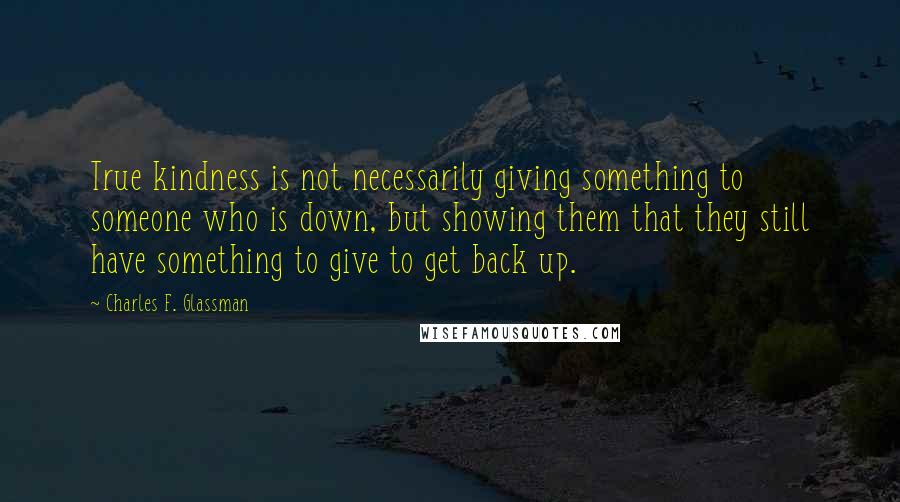 Charles F. Glassman Quotes: True kindness is not necessarily giving something to someone who is down, but showing them that they still have something to give to get back up.