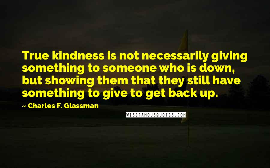 Charles F. Glassman Quotes: True kindness is not necessarily giving something to someone who is down, but showing them that they still have something to give to get back up.