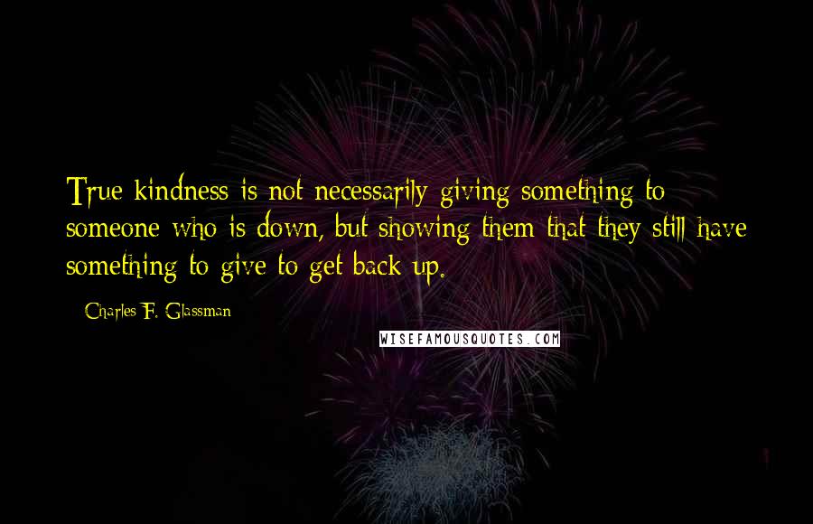 Charles F. Glassman Quotes: True kindness is not necessarily giving something to someone who is down, but showing them that they still have something to give to get back up.