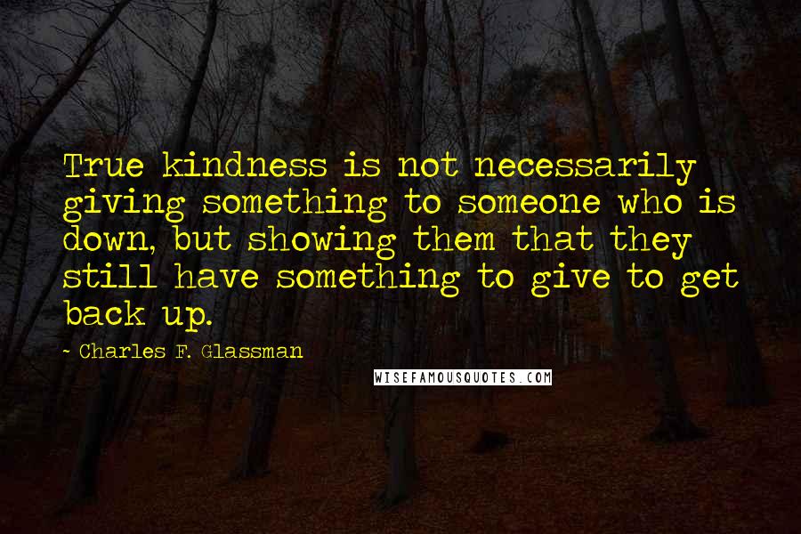 Charles F. Glassman Quotes: True kindness is not necessarily giving something to someone who is down, but showing them that they still have something to give to get back up.