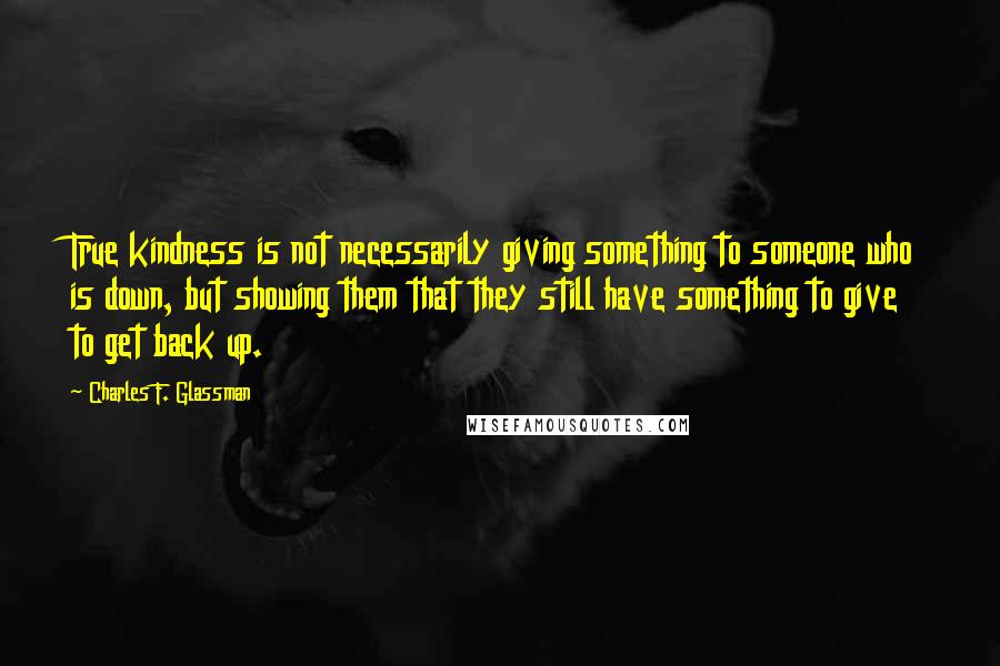 Charles F. Glassman Quotes: True kindness is not necessarily giving something to someone who is down, but showing them that they still have something to give to get back up.