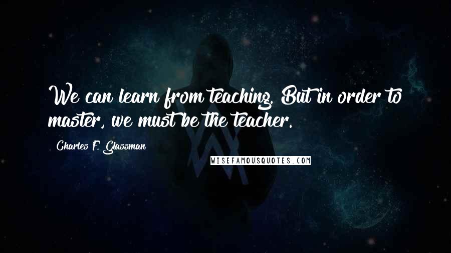 Charles F. Glassman Quotes: We can learn from teaching. But in order to master, we must be the teacher.