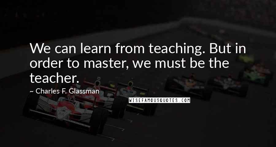 Charles F. Glassman Quotes: We can learn from teaching. But in order to master, we must be the teacher.