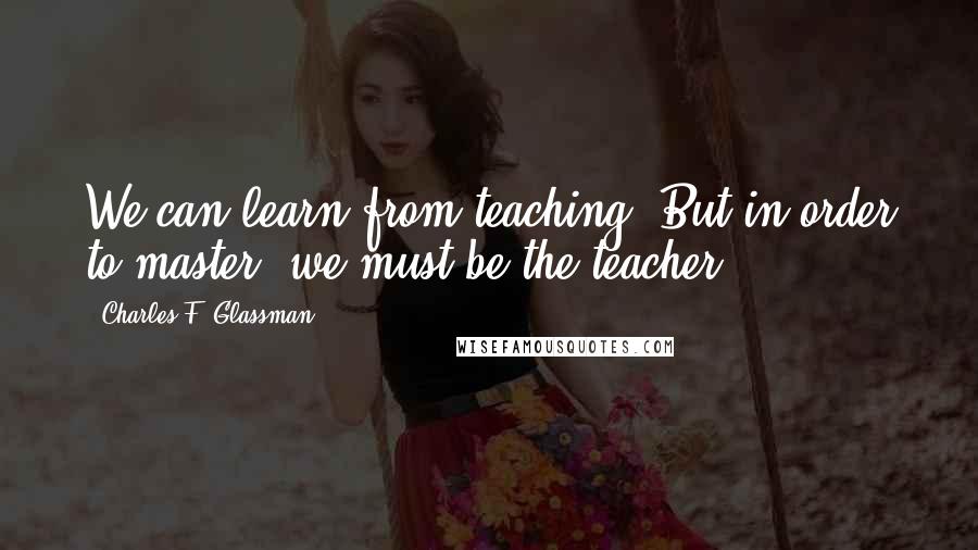 Charles F. Glassman Quotes: We can learn from teaching. But in order to master, we must be the teacher.