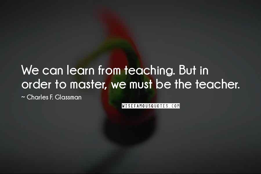 Charles F. Glassman Quotes: We can learn from teaching. But in order to master, we must be the teacher.