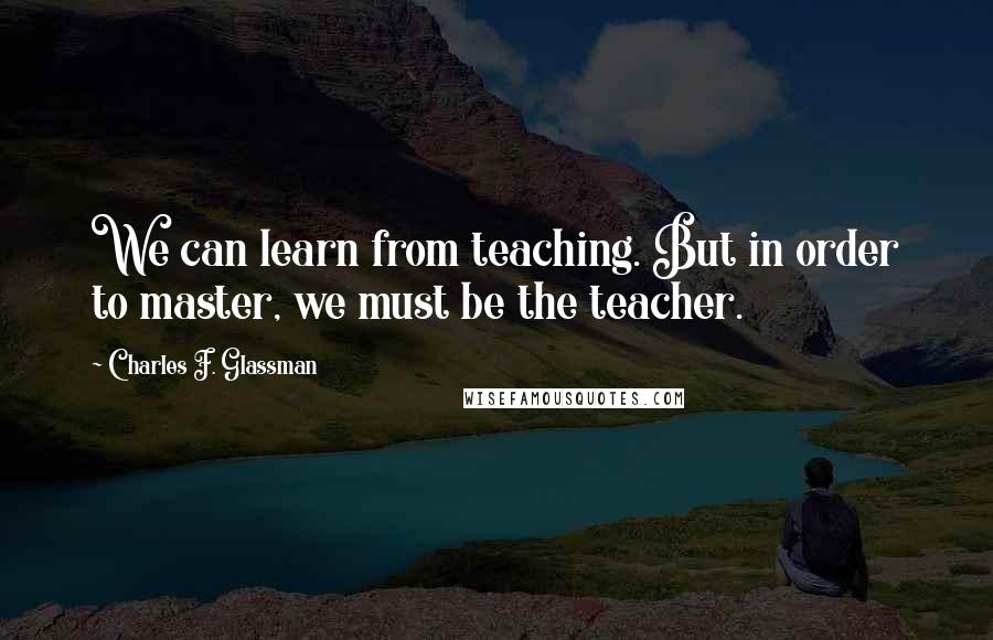 Charles F. Glassman Quotes: We can learn from teaching. But in order to master, we must be the teacher.