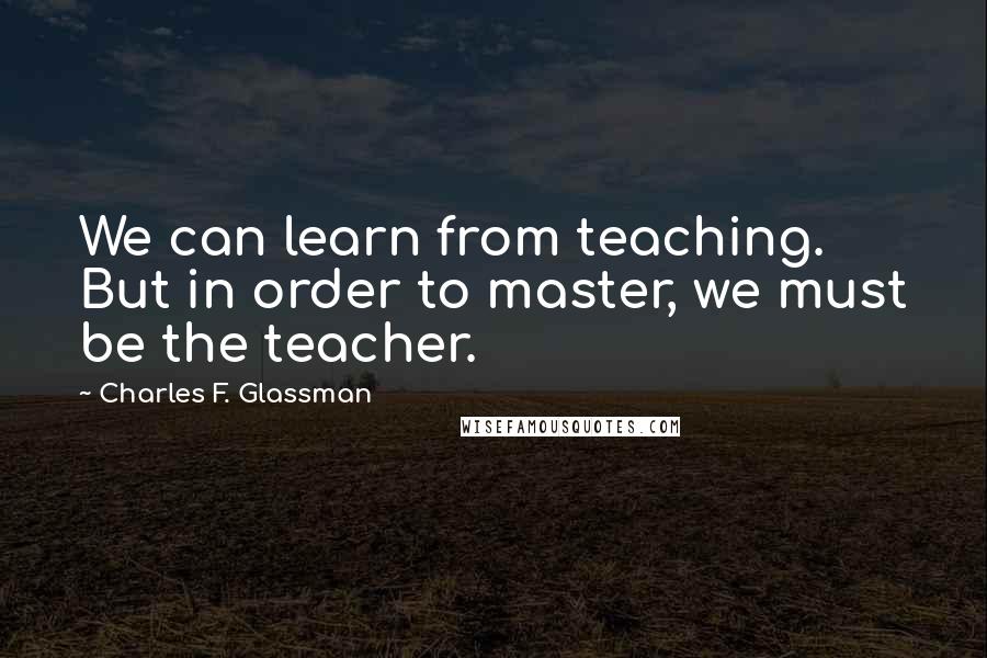 Charles F. Glassman Quotes: We can learn from teaching. But in order to master, we must be the teacher.