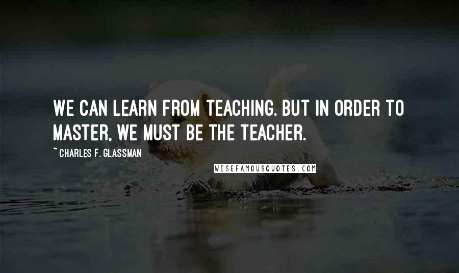 Charles F. Glassman Quotes: We can learn from teaching. But in order to master, we must be the teacher.