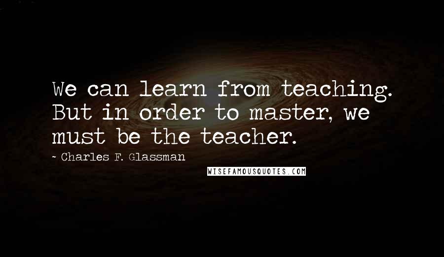 Charles F. Glassman Quotes: We can learn from teaching. But in order to master, we must be the teacher.