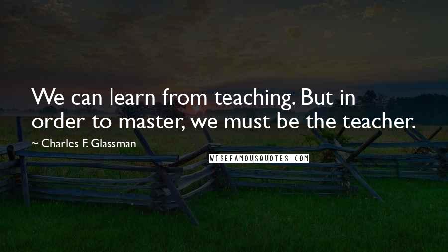 Charles F. Glassman Quotes: We can learn from teaching. But in order to master, we must be the teacher.