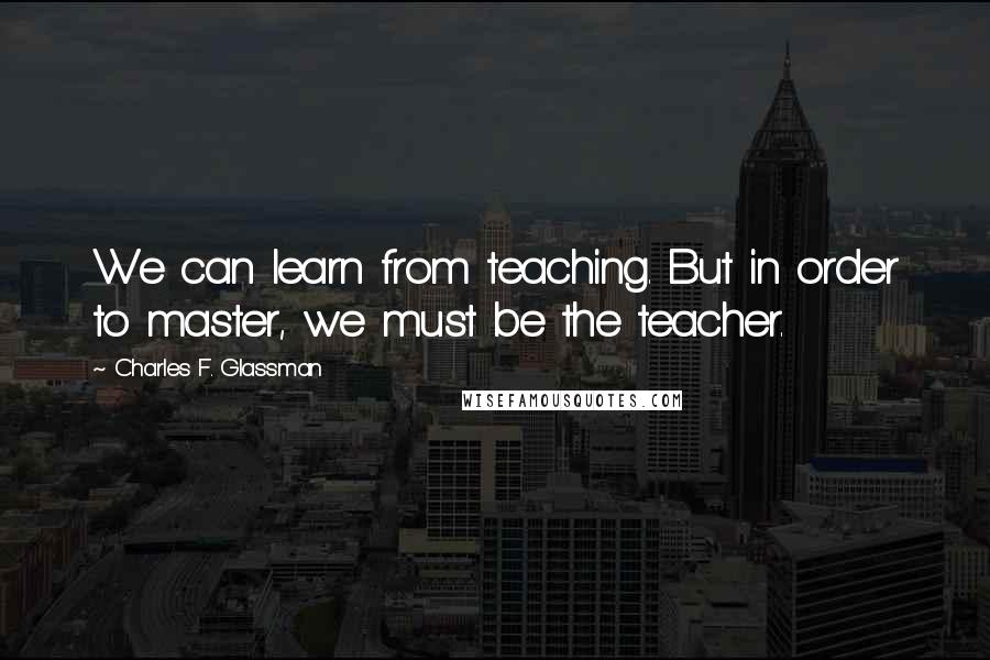 Charles F. Glassman Quotes: We can learn from teaching. But in order to master, we must be the teacher.