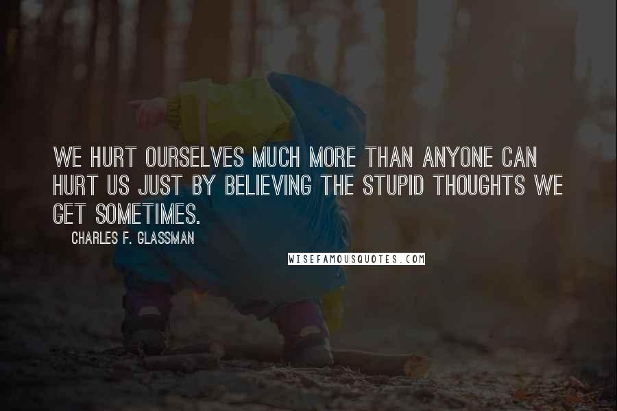 Charles F. Glassman Quotes: We hurt ourselves much more than anyone can hurt us just by believing the stupid thoughts we get sometimes.