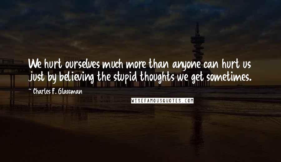 Charles F. Glassman Quotes: We hurt ourselves much more than anyone can hurt us just by believing the stupid thoughts we get sometimes.