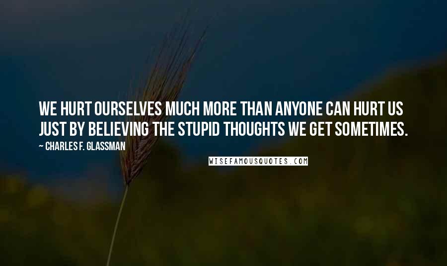 Charles F. Glassman Quotes: We hurt ourselves much more than anyone can hurt us just by believing the stupid thoughts we get sometimes.