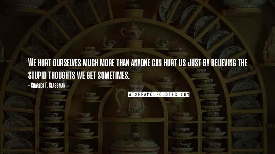 Charles F. Glassman Quotes: We hurt ourselves much more than anyone can hurt us just by believing the stupid thoughts we get sometimes.