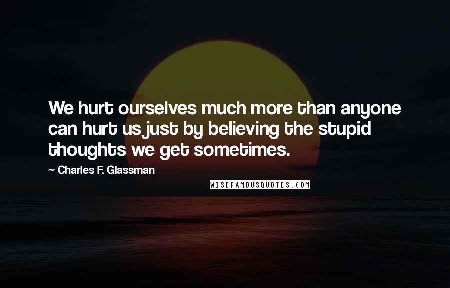 Charles F. Glassman Quotes: We hurt ourselves much more than anyone can hurt us just by believing the stupid thoughts we get sometimes.