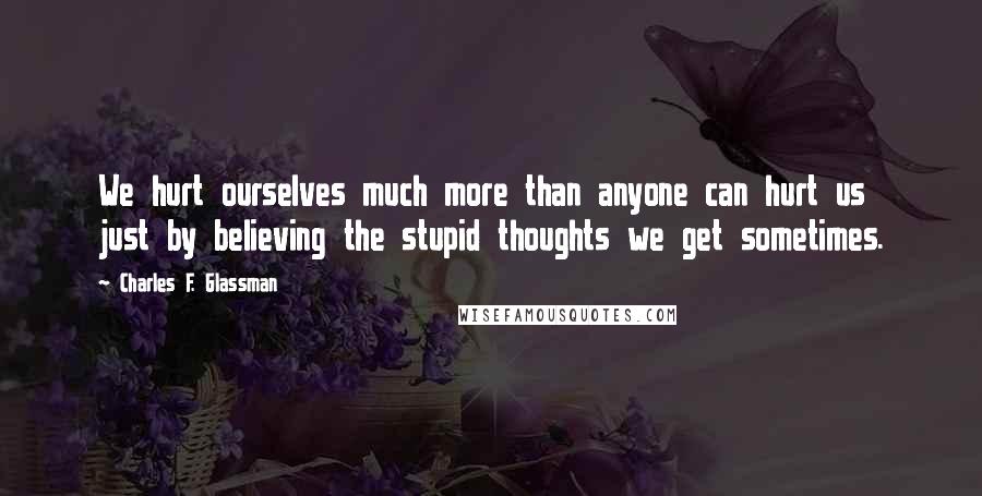 Charles F. Glassman Quotes: We hurt ourselves much more than anyone can hurt us just by believing the stupid thoughts we get sometimes.