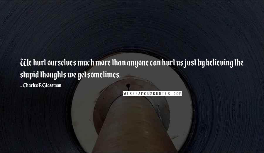 Charles F. Glassman Quotes: We hurt ourselves much more than anyone can hurt us just by believing the stupid thoughts we get sometimes.