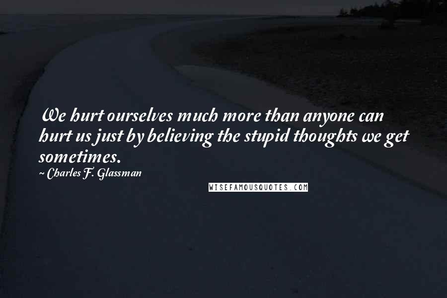 Charles F. Glassman Quotes: We hurt ourselves much more than anyone can hurt us just by believing the stupid thoughts we get sometimes.