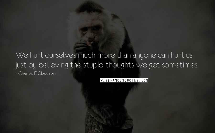 Charles F. Glassman Quotes: We hurt ourselves much more than anyone can hurt us just by believing the stupid thoughts we get sometimes.