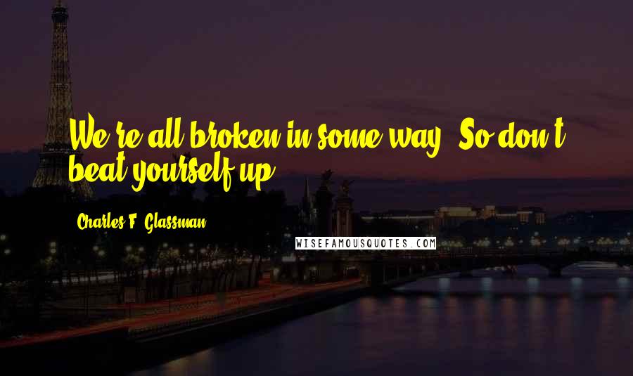 Charles F. Glassman Quotes: We're all broken in some way. So don't beat yourself up.