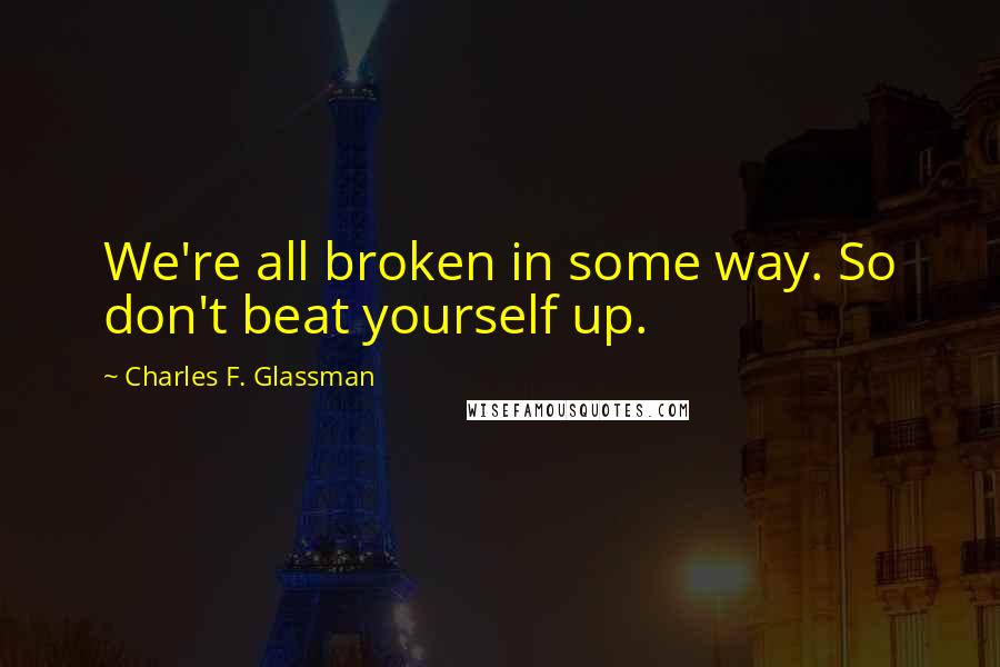 Charles F. Glassman Quotes: We're all broken in some way. So don't beat yourself up.