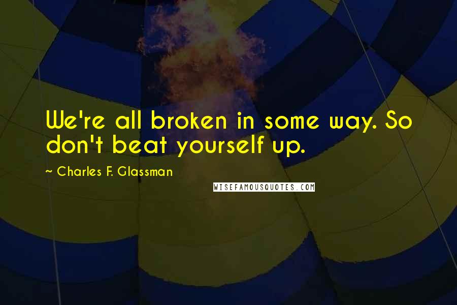 Charles F. Glassman Quotes: We're all broken in some way. So don't beat yourself up.