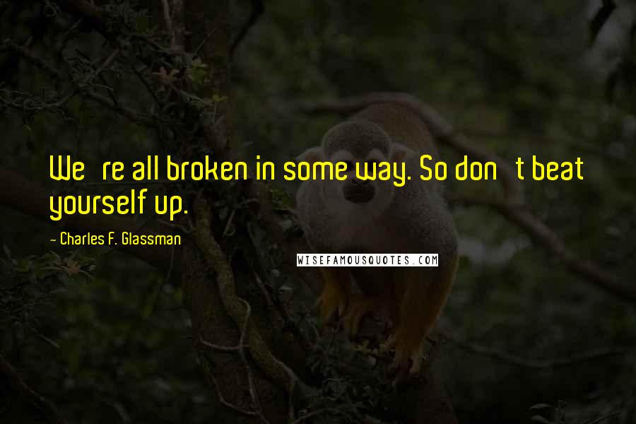 Charles F. Glassman Quotes: We're all broken in some way. So don't beat yourself up.