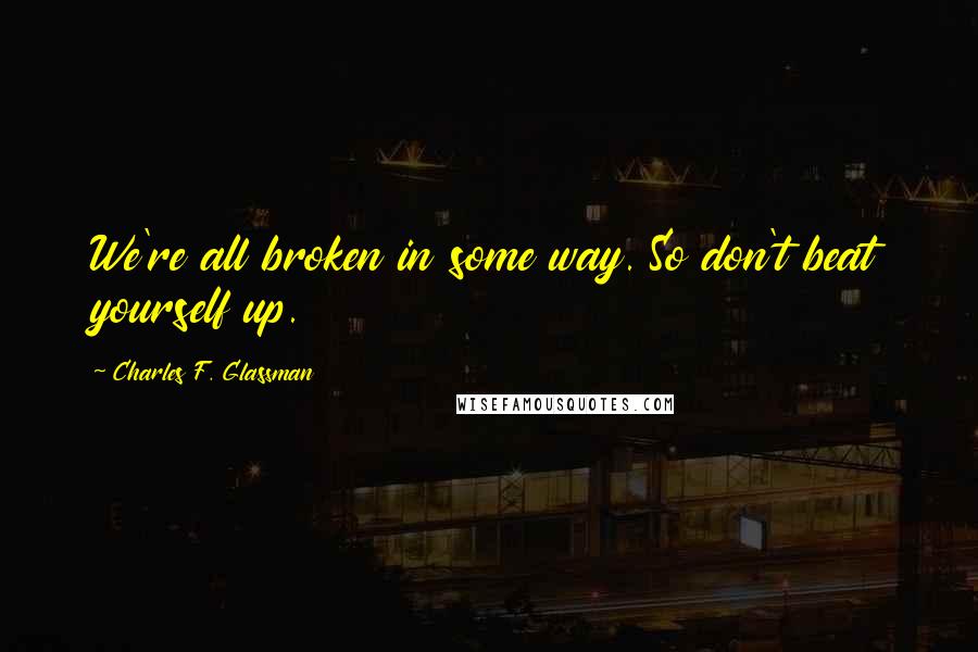 Charles F. Glassman Quotes: We're all broken in some way. So don't beat yourself up.