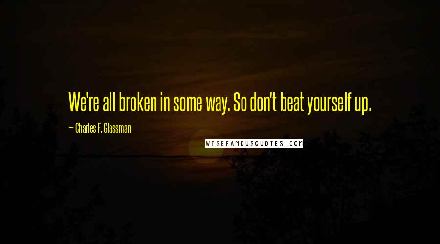 Charles F. Glassman Quotes: We're all broken in some way. So don't beat yourself up.