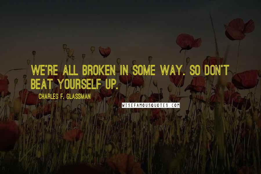 Charles F. Glassman Quotes: We're all broken in some way. So don't beat yourself up.