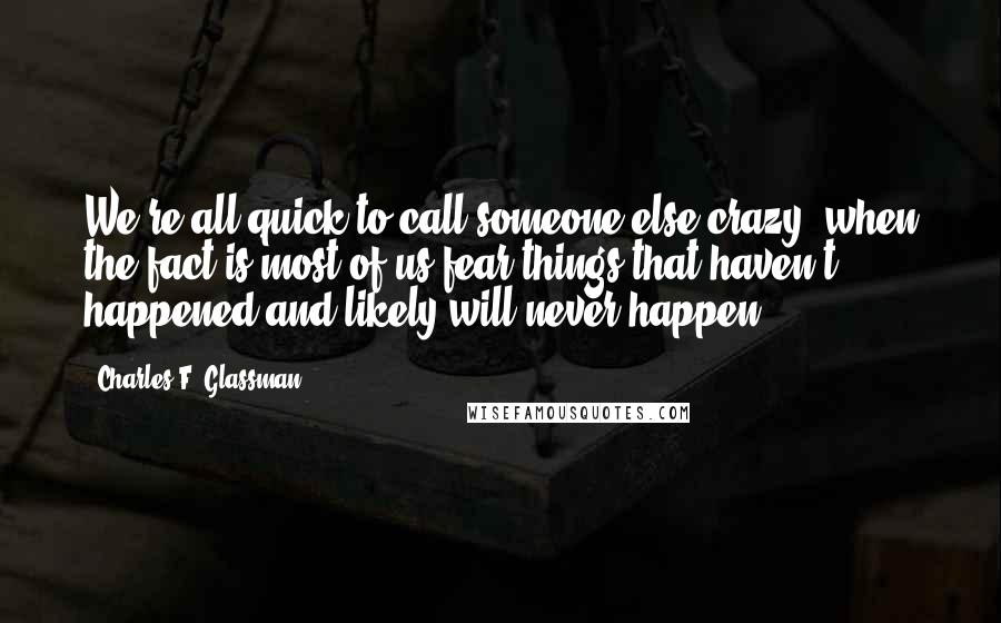 Charles F. Glassman Quotes: We're all quick to call someone else crazy, when the fact is most of us fear things that haven't happened and likely will never happen.