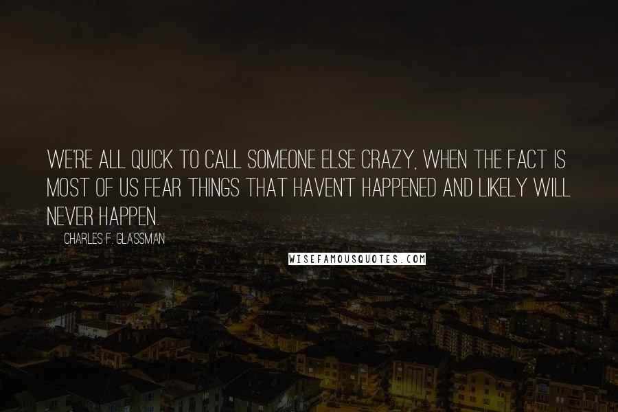 Charles F. Glassman Quotes: We're all quick to call someone else crazy, when the fact is most of us fear things that haven't happened and likely will never happen.