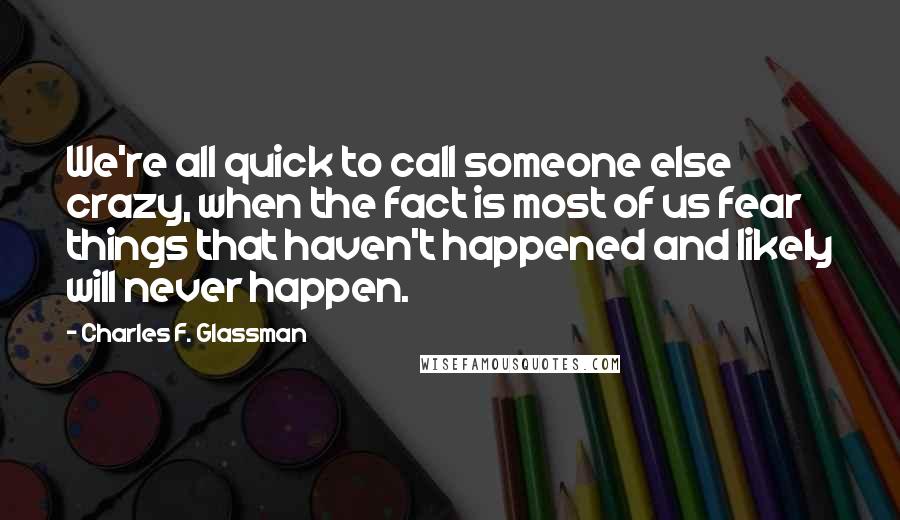 Charles F. Glassman Quotes: We're all quick to call someone else crazy, when the fact is most of us fear things that haven't happened and likely will never happen.