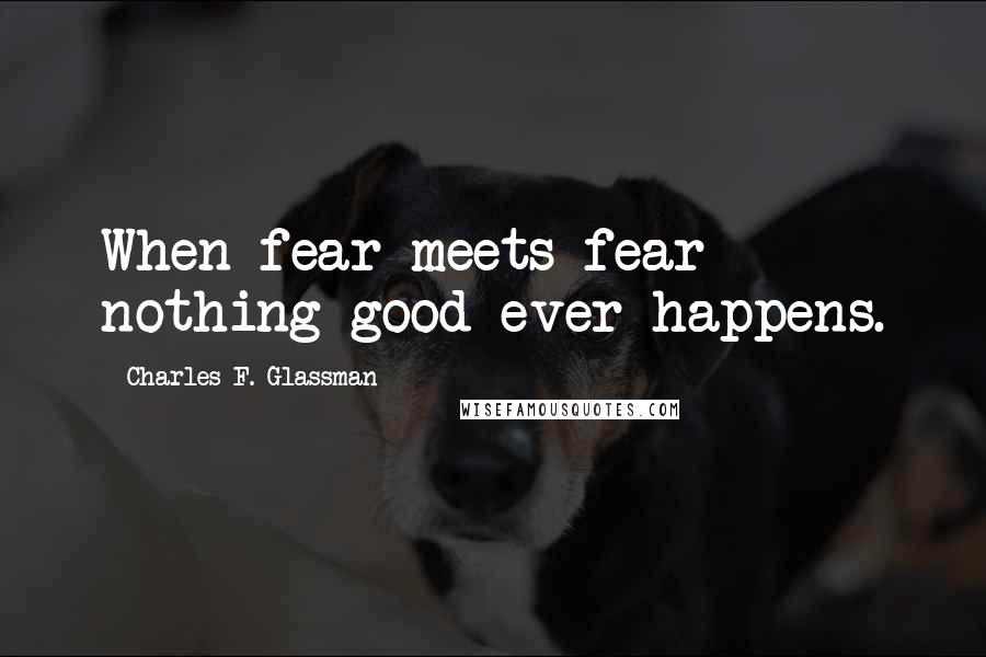 Charles F. Glassman Quotes: When fear meets fear nothing good ever happens.