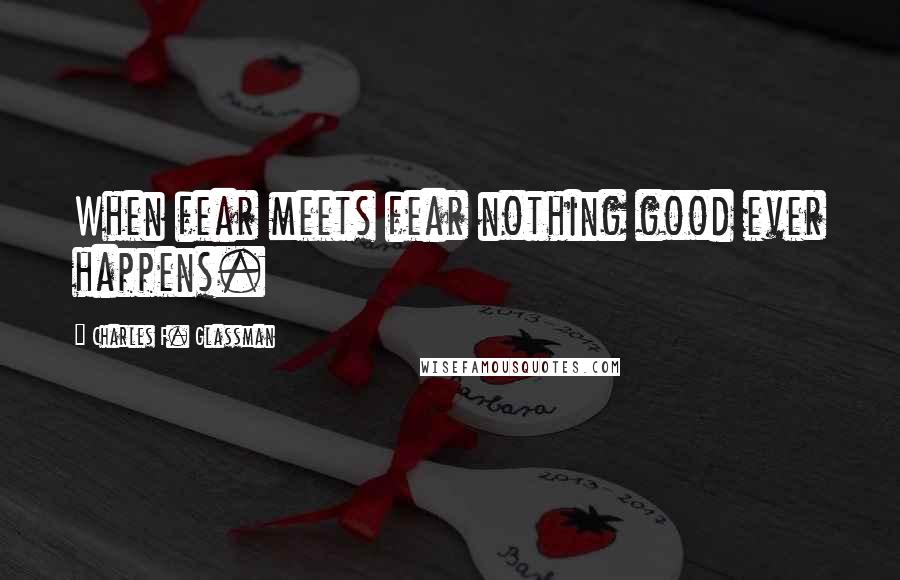 Charles F. Glassman Quotes: When fear meets fear nothing good ever happens.